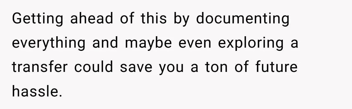 Getting ahead of this by documenting everything and maybe even exploring a transfer could save you a ton of future hassle.