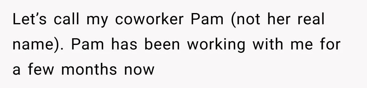 Let’s call my coworker Pam (not her real name). Pam has been working with me for a few months now