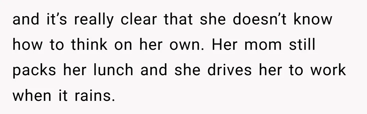 and it’s really clear that she doesn’t know how to think on her own. Her mom still packs her lunch and she drives her to work when it rains.