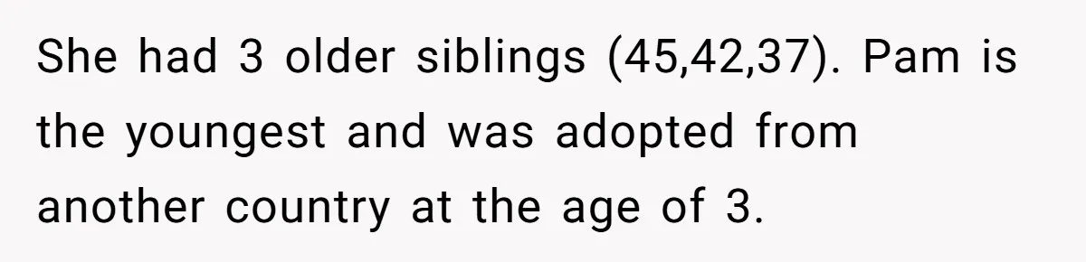 She had 3 older siblings (45,42,37). Pam is the youngest and was adopted from another country at the age of 3.