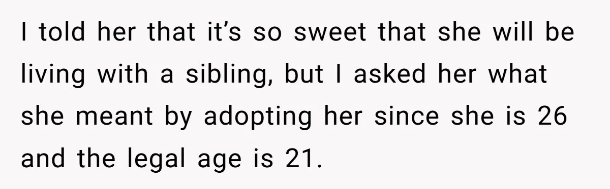 I told her that it’s so sweet that she will be living with a sibling, but I asked her what she meant by adopting her since she is 26 and...