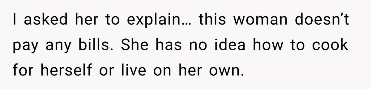 I asked her to explain… this woman doesn’t pay any bills. She has no idea how to cook for herself or live on her own.
