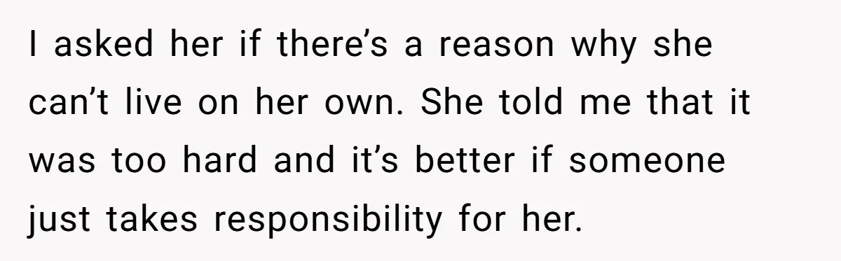 I asked her if there’s a reason why she can’t live on her own. She told me that it was too hard and it’s better if someone just takes responsibility...