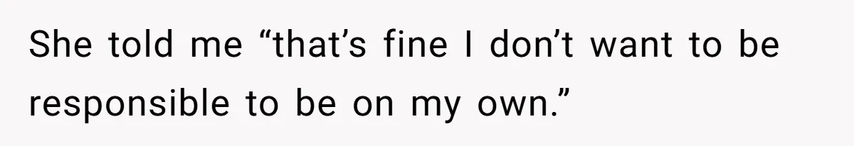 She told me “that’s fine I don’t want to be responsible to be on my own.”