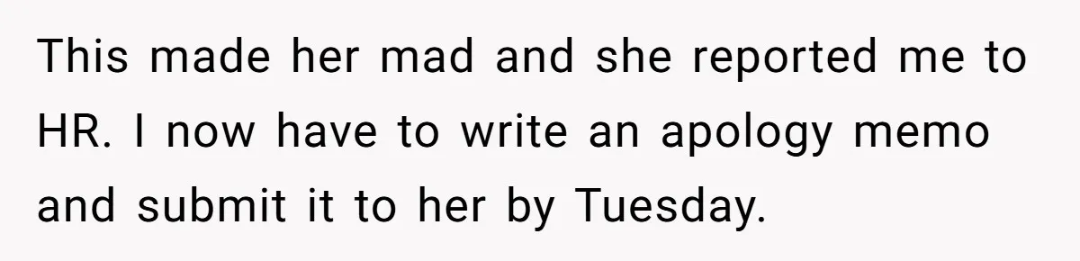 This made her mad and she reported me to HR. I now have to write an apology memo and submit it to her by Tuesday.