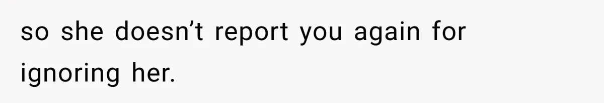so she doesn’t report you again for ignoring her.