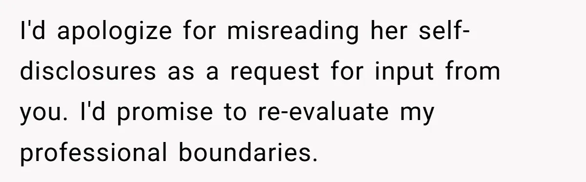 I'd apologize for misreading her self-disclosures as a request for input from you. I'd promise to re-evaluate my professional boundaries.