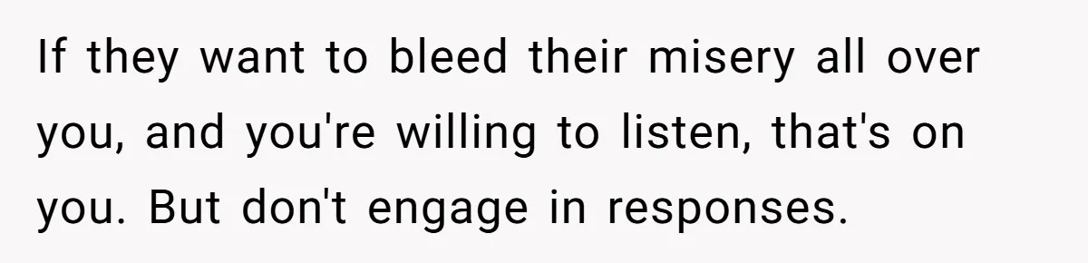If they want to bleed their misery all over you, and you're willing to listen, that's on you. But don't engage in responses.