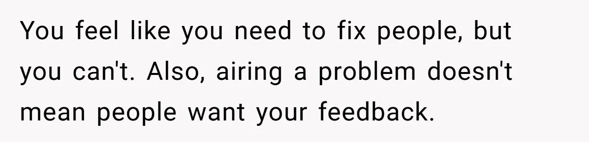 You feel like you need to fix people, but you can't. Also, airing a problem doesn't mean people want your feedback.