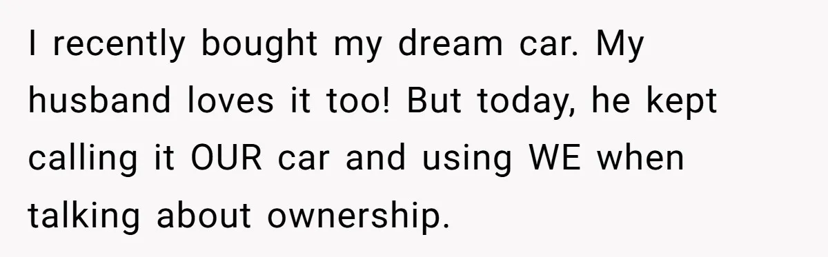 I recently bought my dream car. My husband loves it too! But today, he kept calling it OUR car and using WE when talking about ownership.