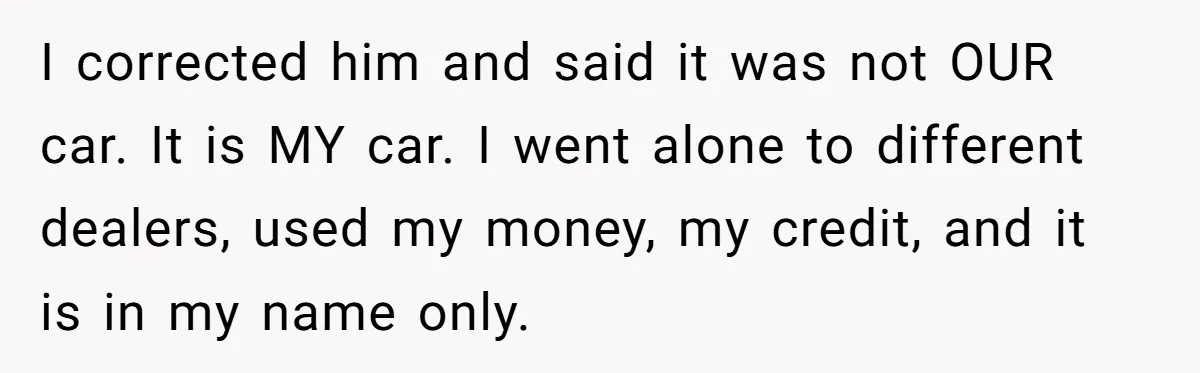 I corrected him and said it was not OUR car. It is MY car. I went alone to different dealers, used my money, my credit, and it is in my...