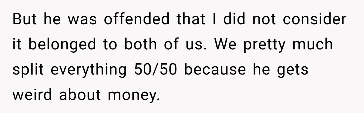 But he was offended that I did not consider it belonged to both of us. We pretty much split everything 50/50 because he gets weird about money.