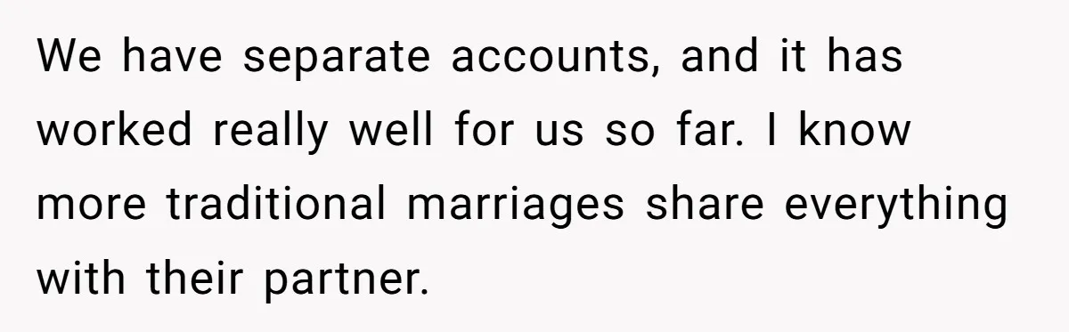 We have separate accounts, and it has worked really well for us so far. I know more traditional marriages share everything with their partner.