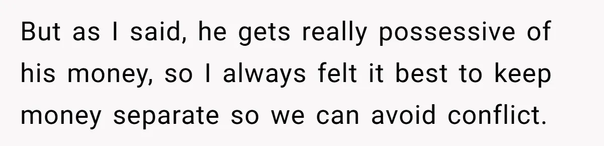 But as I said, he gets really possessive of his money, so I always felt it best to keep money separate so we can avoid conflict.