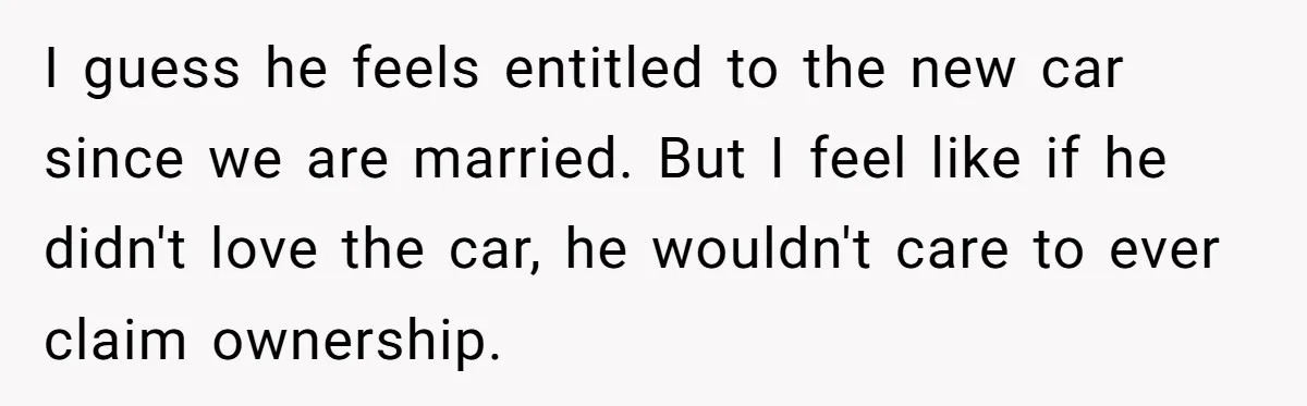 I guess he feels entitled to the new car since we are married. But I feel like if he didn't love the car, he wouldn't care to ever claim ownership.