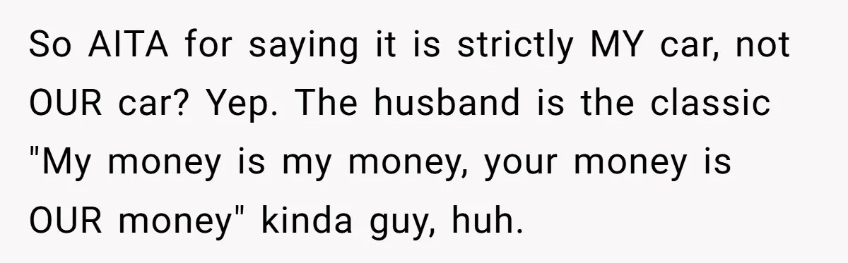So AITA for saying it is strictly MY car, not OUR car? Yep. The husband is the classic "My money is my money, your money is OUR money" kinda guy,...