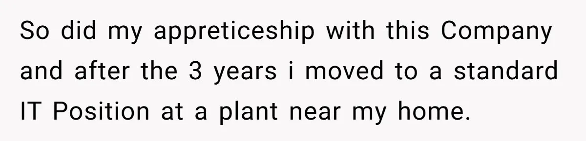 Boss Told Employee To Be On Time, So He Adjusted His Schedule To The Minute And Now His Boss Is Regretting It So did my appreticeship with this Company and after the 3 years i moved to a standard IT Position at a plant near my home.