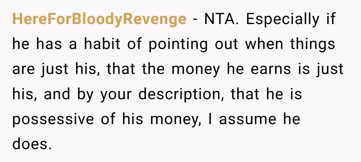 HereForBloodyRevenge − NTA. Especially if he has a habit of pointing out when things are just his, that the money he earns is just his, and by your description, that...