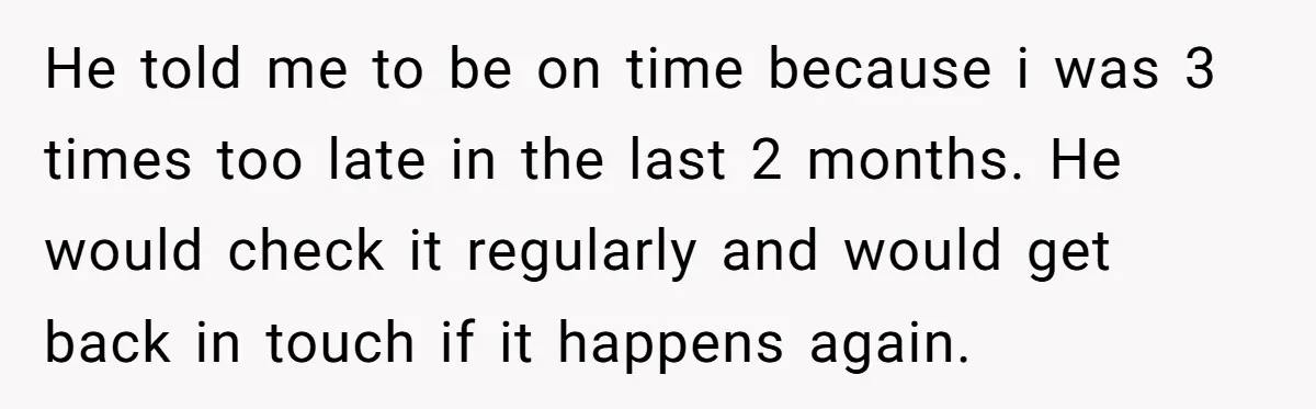 Boss Told Employee To Be On Time, So He Adjusted His Schedule To The Minute And Now His Boss Is Regretting It He told me to be on time because i was 3 times too late in the last 2 months. He would check it regularly and would get back in touch...