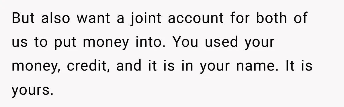 But also want a joint account for both of us to put money into. You used your money, credit, and it is in your name. It is yours.