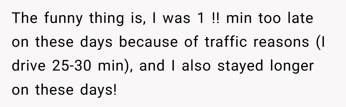 Boss Told Employee To Be On Time, So He Adjusted His Schedule To The Minute And Now His Boss Is Regretting It The funny thing is, I was 1 !! min too late on these days because of traffic reasons (I drive 25-30 min), and I also stayed longer on these days!
