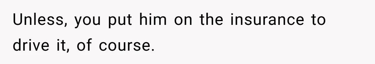 Unless, you put him on the insurance to drive it, of course.