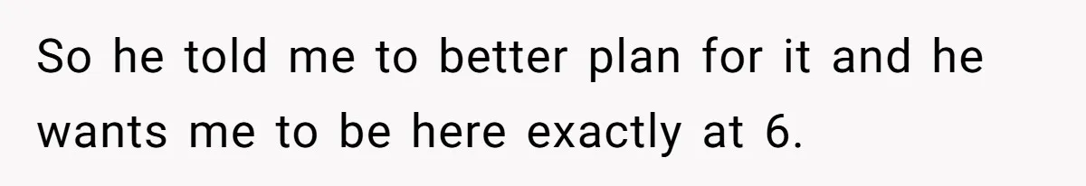 Boss Told Employee To Be On Time, So He Adjusted His Schedule To The Minute And Now His Boss Is Regretting It So he told me to better plan for it and he wants me to be here exactly at 6.