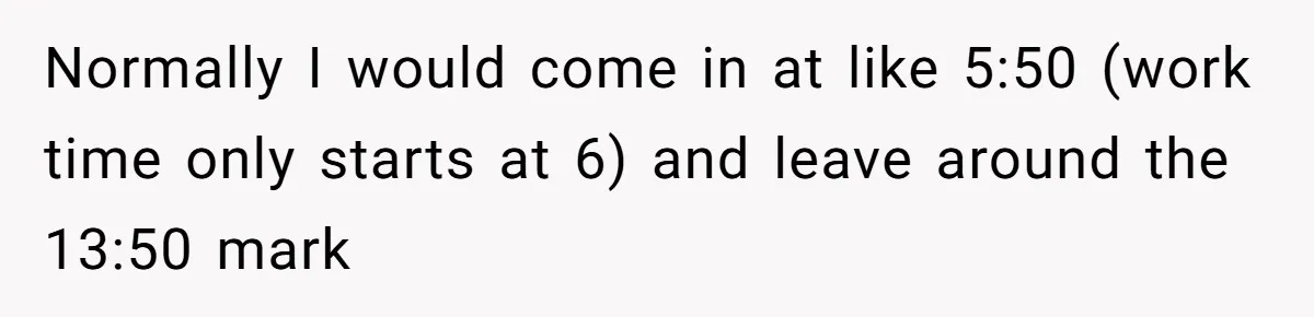 Boss Told Employee To Be On Time, So He Adjusted His Schedule To The Minute And Now His Boss Is Regretting It Normally I would come in at like 5:50 (work time only starts at 6) and leave around the 13:50 mark