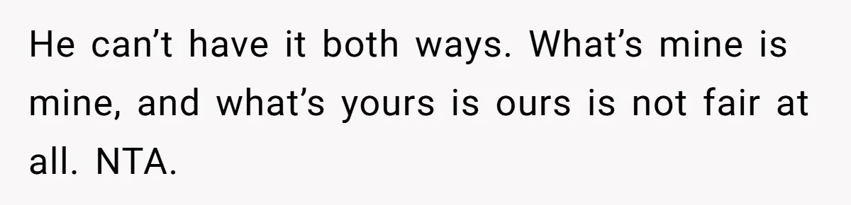 He can’t have it both ways. What’s mine is mine, and what’s yours is ours is not fair at all. NTA.