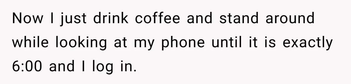Boss Told Employee To Be On Time, So He Adjusted His Schedule To The Minute And Now His Boss Is Regretting It Now I just drink coffee and stand around while looking at my phone until it is exactly 6:00 and I log in.
