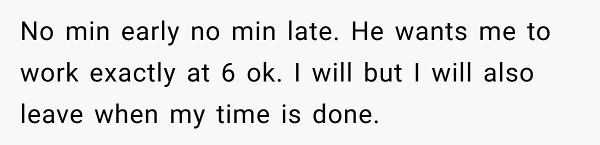 Boss Told Employee To Be On Time, So He Adjusted His Schedule To The Minute And Now His Boss Is Regretting It No min early no min late. He wants me to work exactly at 6 ok. I will but I will also leave when my time is done.