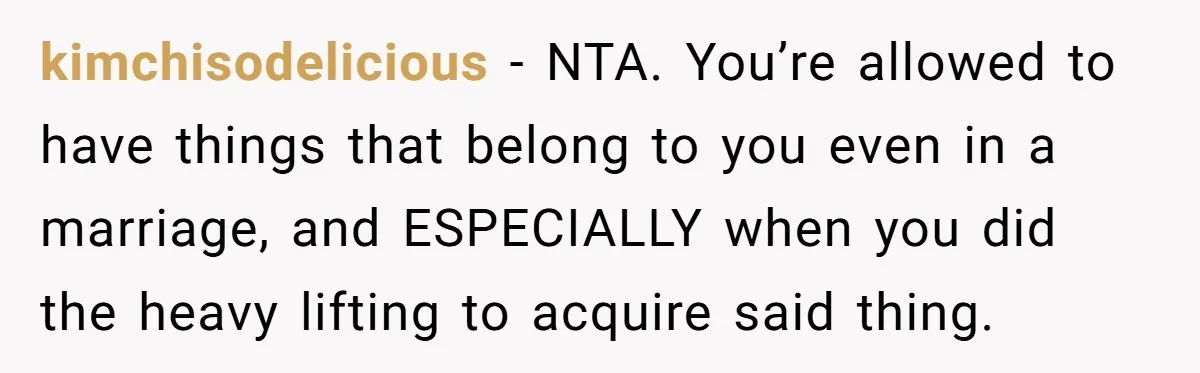 kimchisodelicious − NTA. You’re allowed to have things that belong to you even in a marriage, and ESPECIALLY when you did the heavy lifting to acquire said thing.