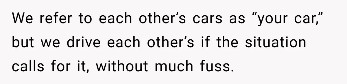 We refer to each other’s cars as “your car,” but we drive each other’s if the situation calls for it, without much fuss.