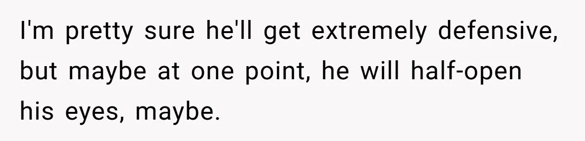 I'm pretty sure he'll get extremely defensive, but maybe at one point, he will half-open his eyes, maybe.