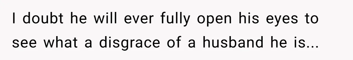 I doubt he will ever fully open his eyes to see what a disgrace of a husband he is...