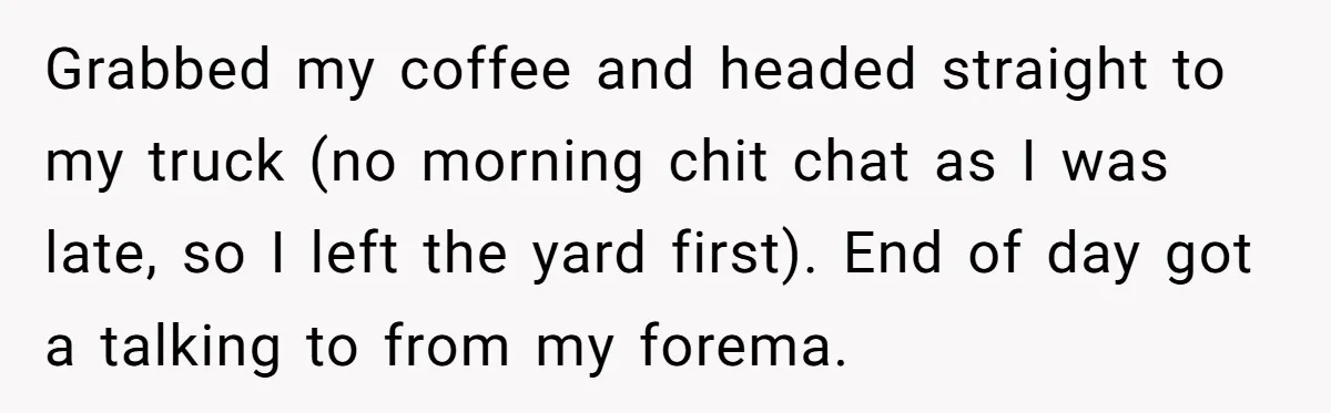 Boss Told Employee To Be On Time, So He Adjusted His Schedule To The Minute And Now His Boss Is Regretting It Grabbed my coffee and headed straight to my truck (no morning chit chat as I was late, so I left the yard first). End of day got a talking to...