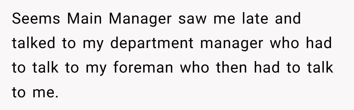 Boss Told Employee To Be On Time, So He Adjusted His Schedule To The Minute And Now His Boss Is Regretting It Seems Main Manager saw me late and talked to my department manager who had to talk to my foreman who then had to talk to me.