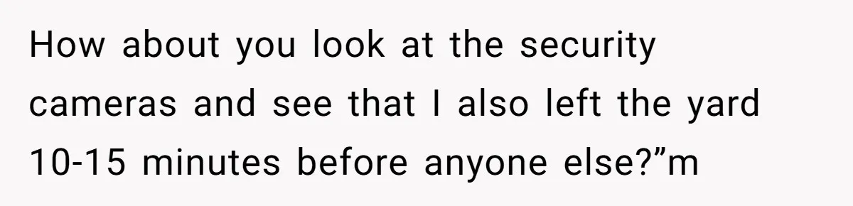 Boss Told Employee To Be On Time, So He Adjusted His Schedule To The Minute And Now His Boss Is Regretting It How about you look at the security cameras and see that I also left the yard 10-15 minutes before anyone else?”m