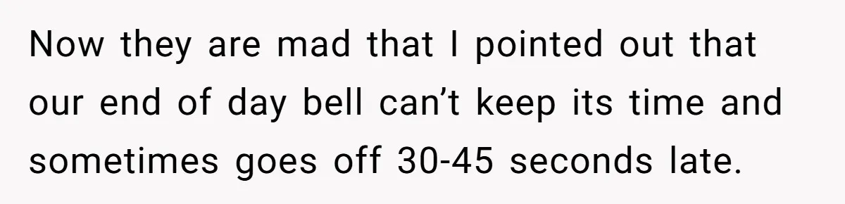 Boss Told Employee To Be On Time, So He Adjusted His Schedule To The Minute And Now His Boss Is Regretting It Now they are mad that I pointed out that our end of day bell can’t keep its time and sometimes goes off 30-45 seconds late.