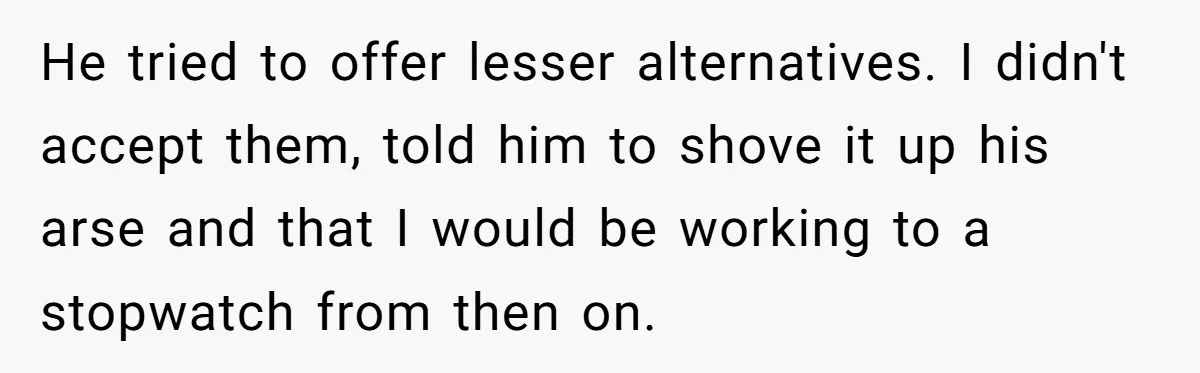 Boss Told Employee To Be On Time, So He Adjusted His Schedule To The Minute And Now His Boss Is Regretting It He tried to offer lesser alternatives. I didn't accept them, told him to shove it up his arse and that I would be working to a stopwatch from then on.