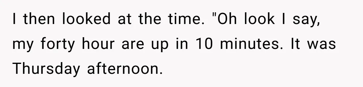 Boss Told Employee To Be On Time, So He Adjusted His Schedule To The Minute And Now His Boss Is Regretting It I then looked at the time. "Oh look I say, my forty hour are up in 10 minutes. It was Thursday afternoon.