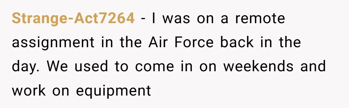 Boss Told Employee To Be On Time, So He Adjusted His Schedule To The Minute And Now His Boss Is Regretting It Strange-Act7264 − I was on a remote assignment in the Air Force back in the day. We used to come in on weekends and work on equipment