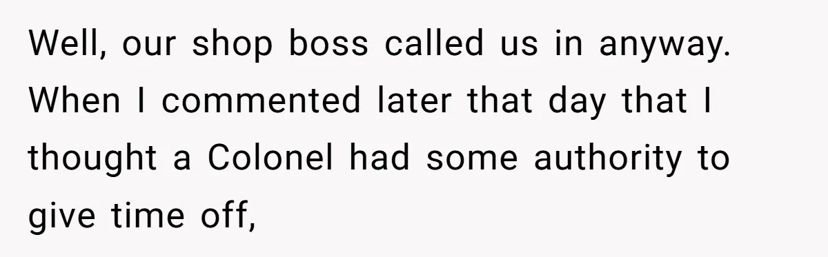 Boss Told Employee To Be On Time, So He Adjusted His Schedule To The Minute And Now His Boss Is Regretting It Well, our shop boss called us in anyway. When I commented later that day that I thought a Colonel had some authority to give time off,
