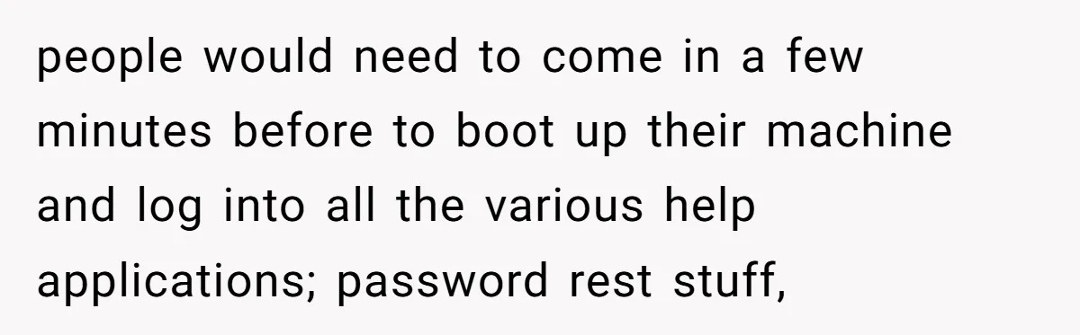 Boss Told Employee To Be On Time, So He Adjusted His Schedule To The Minute And Now His Boss Is Regretting It people would need to come in a few minutes before to boot up their machine and log into all the various help applications; password rest stuff,