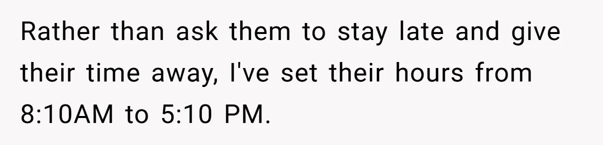 Boss Told Employee To Be On Time, So He Adjusted His Schedule To The Minute And Now His Boss Is Regretting It Rather than ask them to stay late and give their time away, I've set their hours from 8:10AM to 5:10 PM.