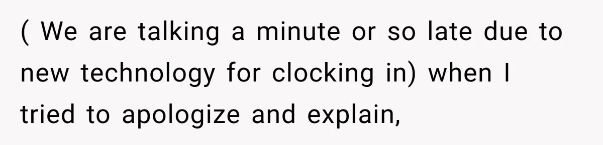 Boss Told Employee To Be On Time, So He Adjusted His Schedule To The Minute And Now His Boss Is Regretting It ( We are talking a minute or so late due to new technology for clocking in) when I tried to apologize and explain,