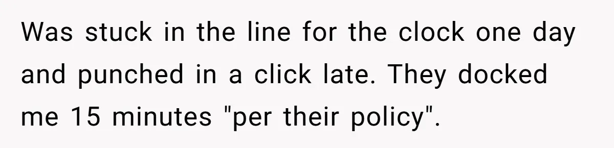 Boss Told Employee To Be On Time, So He Adjusted His Schedule To The Minute And Now His Boss Is Regretting It Was stuck in the line for the clock one day and punched in a click late. They docked me 15 minutes "per their policy".
