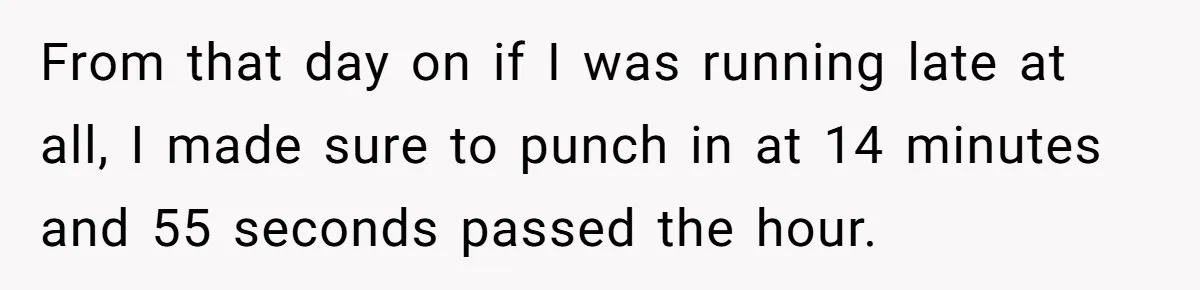 Boss Told Employee To Be On Time, So He Adjusted His Schedule To The Minute And Now His Boss Is Regretting It From that day on if I was running late at all, I made sure to punch in at 14 minutes and 55 seconds passed the hour.