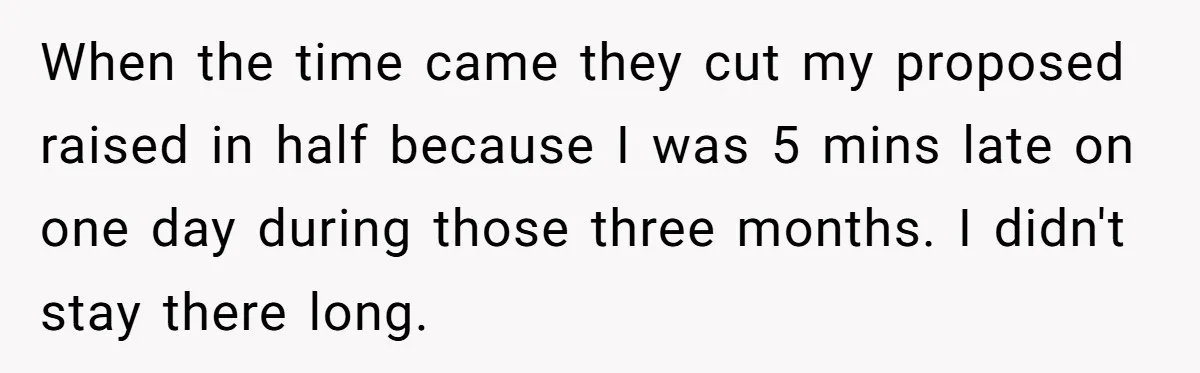 Boss Told Employee To Be On Time, So He Adjusted His Schedule To The Minute And Now His Boss Is Regretting It When the time came they cut my proposed raised in half because I was 5 mins late on one day during those three months. I didn't stay there long.