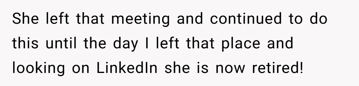 Boss Told Employee To Be On Time, So He Adjusted His Schedule To The Minute And Now His Boss Is Regretting It She left that meeting and continued to do this until the day I left that place and looking on LinkedIn she is now retired!